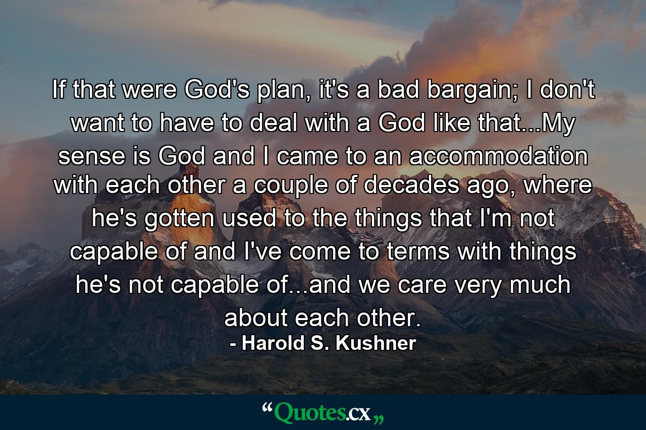 If that were God's plan, it's a bad bargain; I don't want to have to deal with a God like that...My sense is God and I came to an accommodation with each other a couple of decades ago, where he's gotten used to the things that I'm not capable of and I've come to terms with things he's not capable of...and we care very much about each other. - Quote by Harold S. Kushner