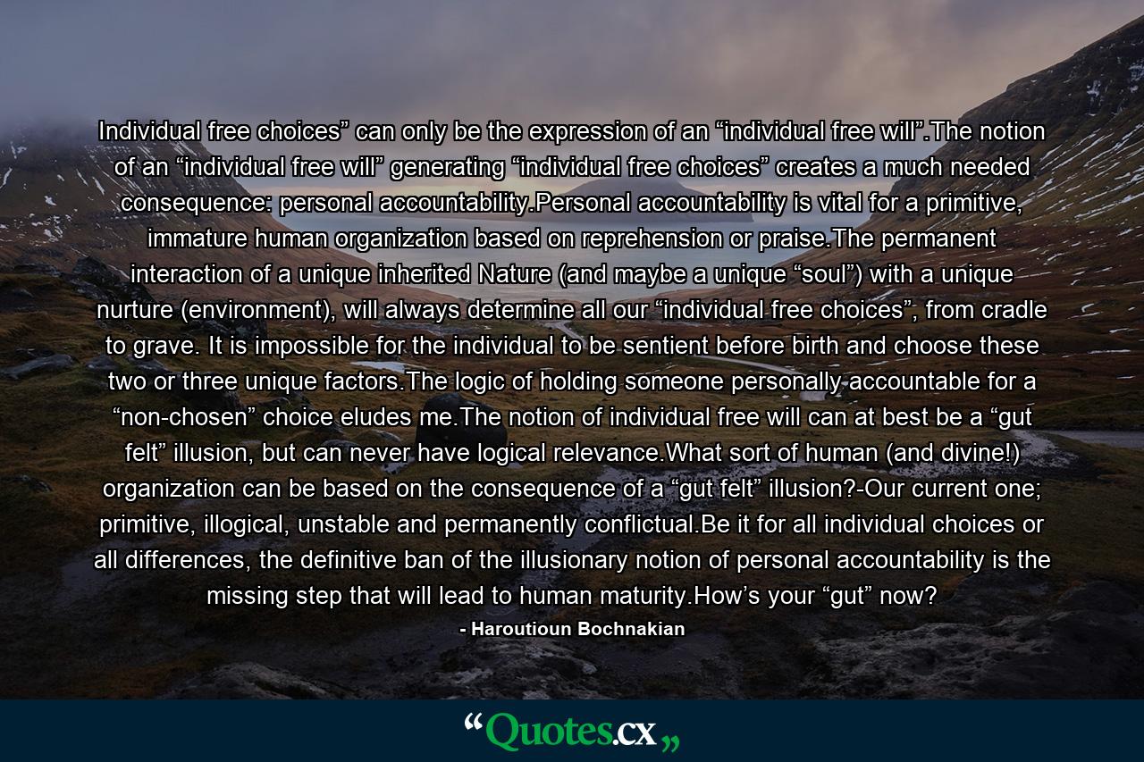 Individual free choices” can only be the expression of an “individual free will”.The notion of an “individual free will” generating “individual free choices” creates a much needed consequence: personal accountability.Personal accountability is vital for a primitive, immature human organization based on reprehension or praise.The permanent interaction of a unique inherited Nature (and maybe a unique “soul”) with a unique nurture (environment), will always determine all our “individual free choices”, from cradle to grave. It is impossible for the individual to be sentient before birth and choose these two or three unique factors.The logic of holding someone personally accountable for a “non-chosen” choice eludes me.The notion of individual free will can at best be a “gut felt” illusion, but can never have logical relevance.What sort of human (and divine!) organization can be based on the consequence of a “gut felt” illusion?-Our current one; primitive, illogical, unstable and permanently conflictual.Be it for all individual choices or all differences, the definitive ban of the illusionary notion of personal accountability is the missing step that will lead to human maturity.How’s your “gut” now? - Quote by Haroutioun Bochnakian