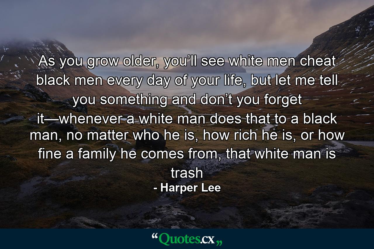 As you grow older, you’ll see white men cheat black men every day of your life, but let me tell you something and don’t you forget it—whenever a white man does that to a black man, no matter who he is, how rich he is, or how fine a family he comes from, that white man is trash - Quote by Harper Lee