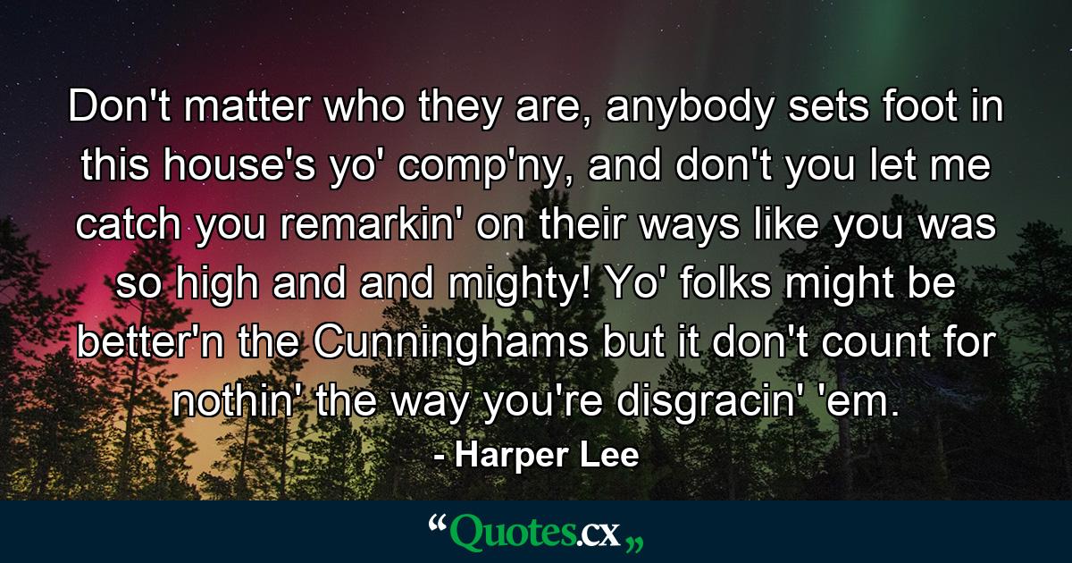 Don't matter who they are, anybody sets foot in this house's yo' comp'ny, and don't you let me catch you remarkin' on their ways like you was so high and and mighty! Yo' folks might be better'n the Cunninghams but it don't count for nothin' the way you're disgracin' 'em. - Quote by Harper Lee