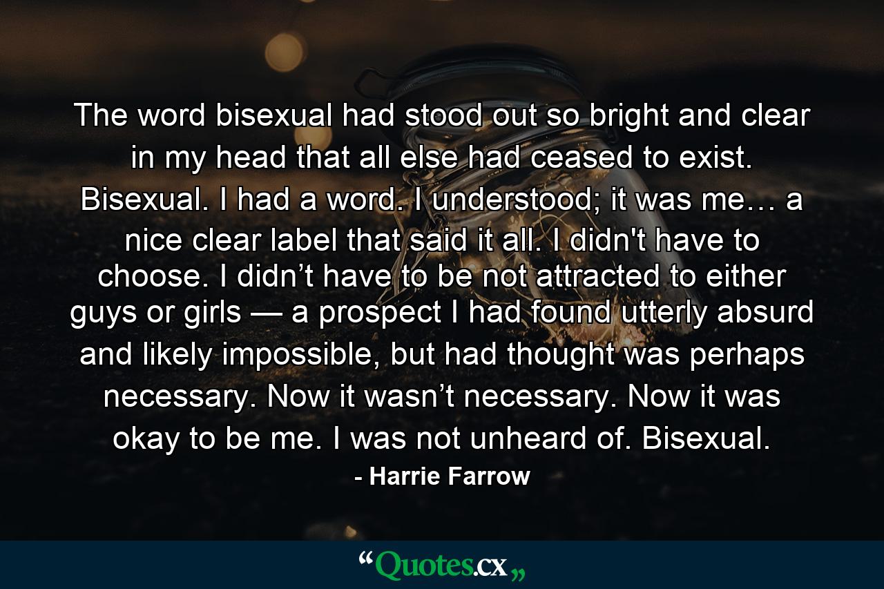 The word bisexual had stood out so bright and clear in my head that all else had ceased to exist. Bisexual. I had a word. I understood; it was me… a nice clear label that said it all. I didn't have to choose. I didn’t have to be not attracted to either guys or girls — a prospect I had found utterly absurd and likely impossible, but had thought was perhaps necessary. Now it wasn’t necessary. Now it was okay to be me. I was not unheard of. Bisexual. - Quote by Harrie Farrow