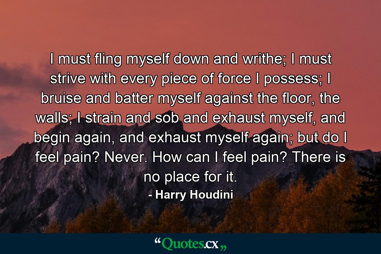 I must fling myself down and writhe; I must strive with every piece of force I possess; I bruise and batter myself against the floor, the walls; I strain and sob and exhaust myself, and begin again, and exhaust myself again; but do I feel pain? Never. How can I feel pain? There is no place for it. - Quote by Harry Houdini