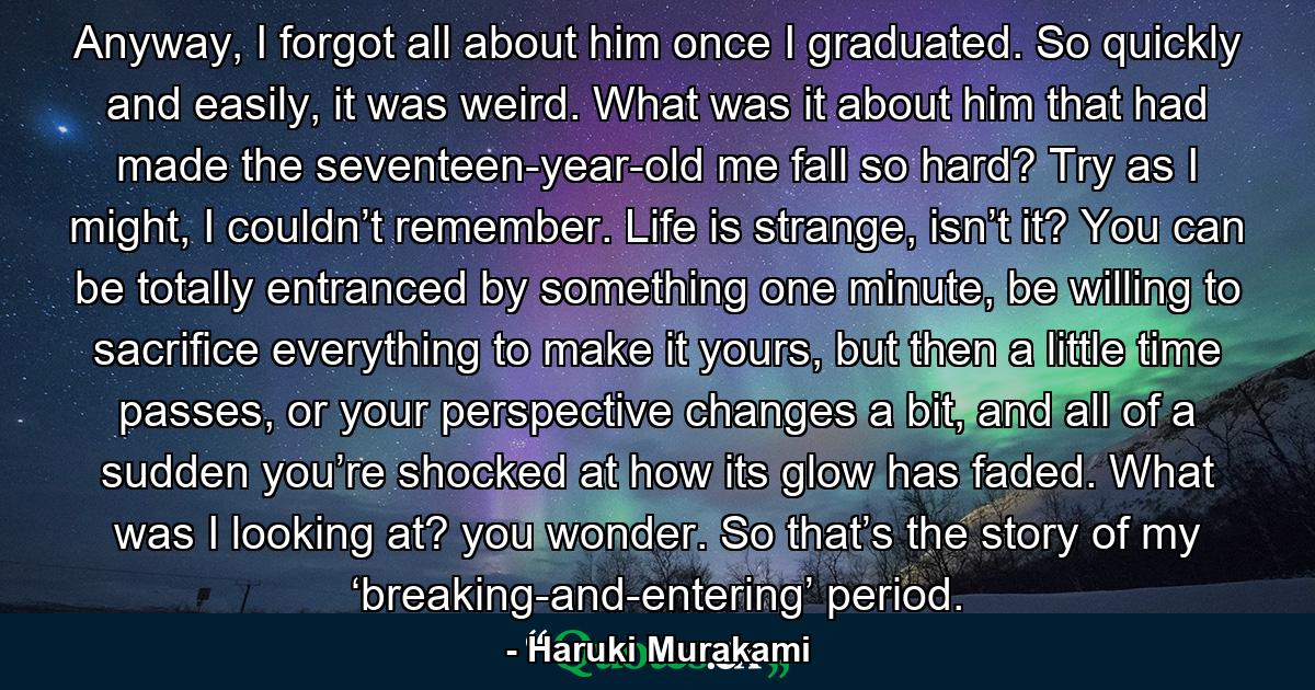 Anyway, I forgot all about him once I graduated. So quickly and easily, it was weird. What was it about him that had made the seventeen-year-old me fall so hard? Try as I might, I couldn’t remember. Life is strange, isn’t it? You can be totally entranced by something one minute, be willing to sacrifice everything to make it yours, but then a little time passes, or your perspective changes a bit, and all of a sudden you’re shocked at how its glow has faded. What was I looking at? you wonder. So that’s the story of my ‘breaking-and-entering’ period. - Quote by Haruki Murakami