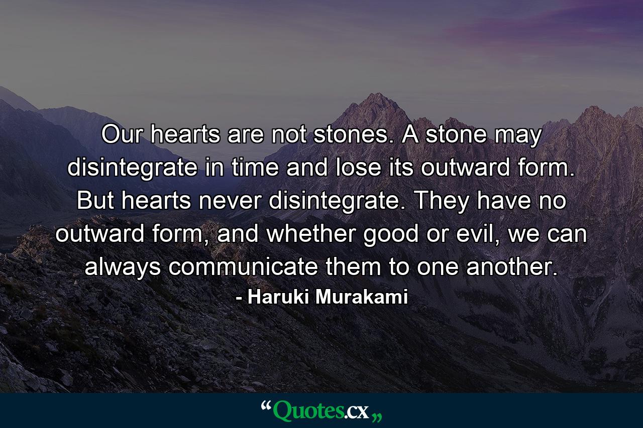 Our hearts are not stones. A stone may disintegrate in time and lose its outward form. But hearts never disintegrate. They have no outward form, and whether good or evil, we can always communicate them to one another. - Quote by Haruki Murakami