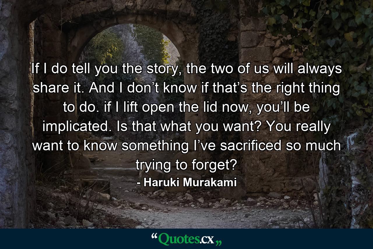 If I do tell you the story, the two of us will always share it. And I don’t know if that’s the right thing to do. if I lift open the lid now, you’ll be implicated. Is that what you want? You really want to know something I’ve sacrificed so much trying to forget? - Quote by Haruki Murakami