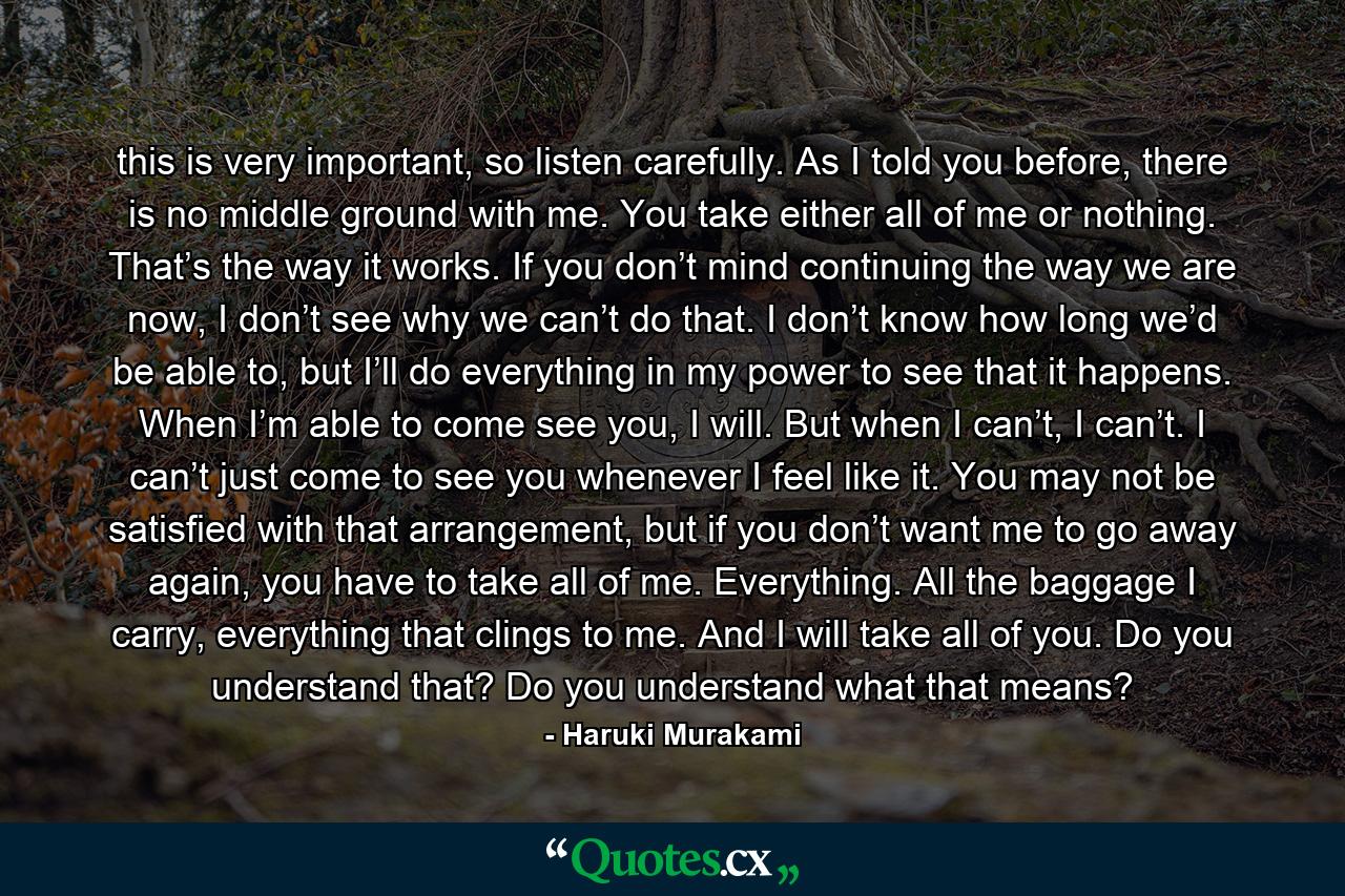 this is very important, so listen carefully. As I told you before, there is no middle ground with me. You take either all of me or nothing. That’s the way it works. If you don’t mind continuing the way we are now, I don’t see why we can’t do that. I don’t know how long we’d be able to, but I’ll do everything in my power to see that it happens. When I’m able to come see you, I will. But when I can’t, I can’t. I can’t just come to see you whenever I feel like it. You may not be satisfied with that arrangement, but if you don’t want me to go away again, you have to take all of me. Everything. All the baggage I carry, everything that clings to me. And I will take all of you. Do you understand that? Do you understand what that means? - Quote by Haruki Murakami