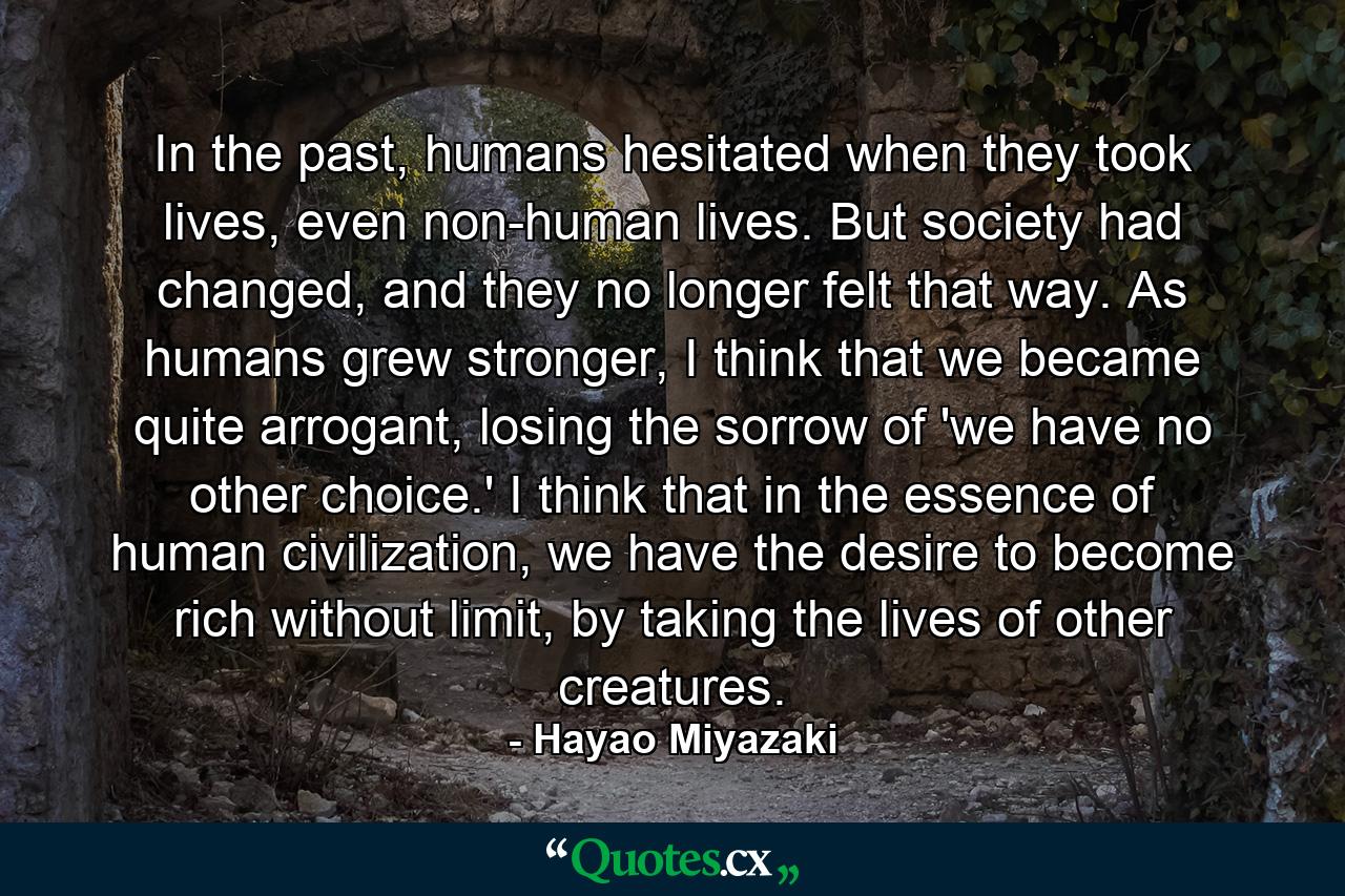 In the past, humans hesitated when they took lives, even non-human lives. But society had changed, and they no longer felt that way. As humans grew stronger, I think that we became quite arrogant, losing the sorrow of 'we have no other choice.' I think that in the essence of human civilization, we have the desire to become rich without limit, by taking the lives of other creatures. - Quote by Hayao Miyazaki