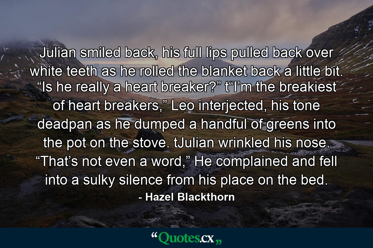 Julian smiled back, his full lips pulled back over white teeth as he rolled the blanket back a little bit. “Is he really a heart breaker?” t“I’m the breakiest of heart breakers,” Leo interjected, his tone deadpan as he dumped a handful of greens into the pot on the stove. tJulian wrinkled his nose. “That’s not even a word,” He complained and fell into a sulky silence from his place on the bed. - Quote by Hazel Blackthorn