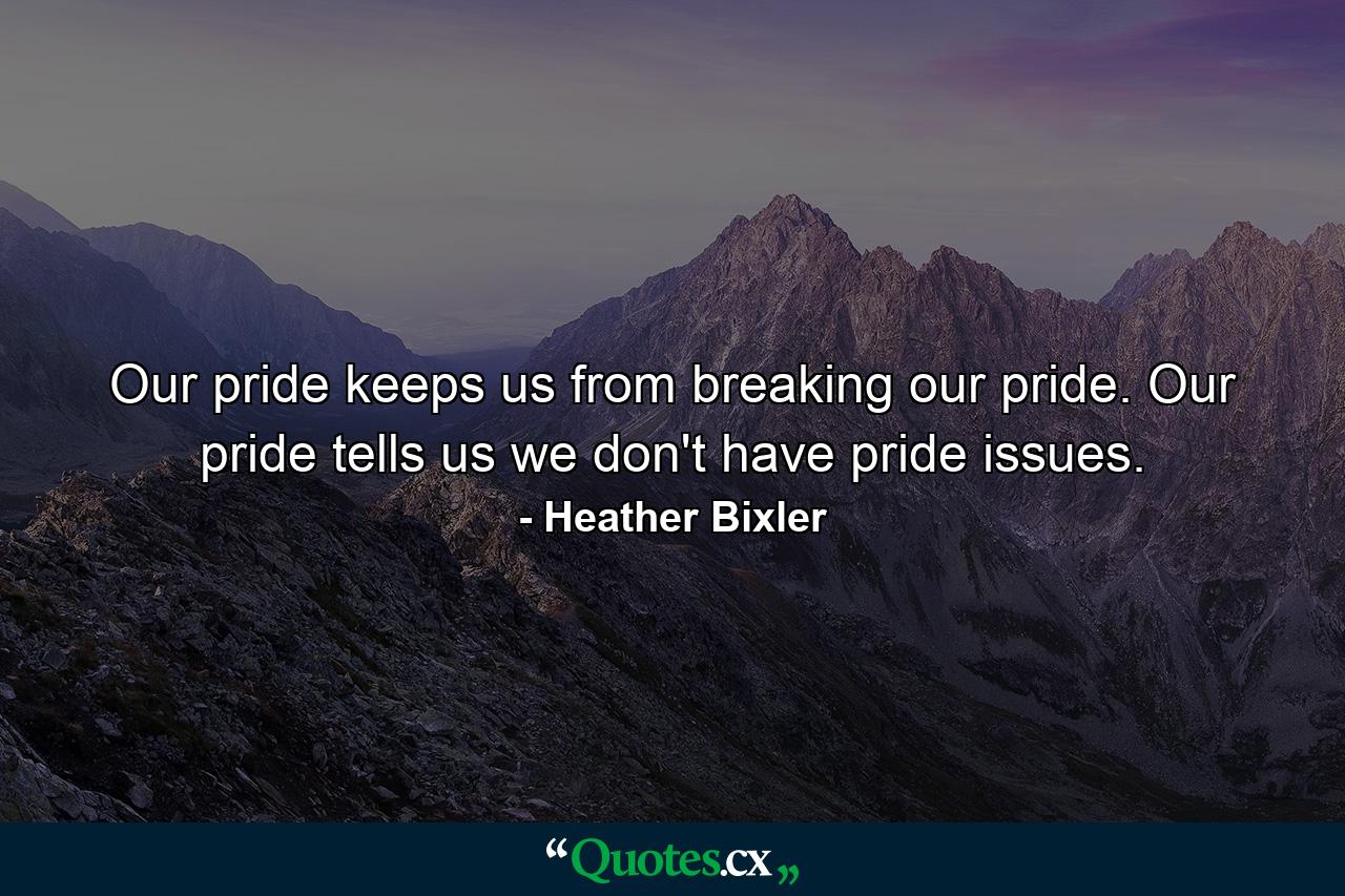 Our pride keeps us from breaking our pride. Our pride tells us we don't have pride issues. - Quote by Heather Bixler