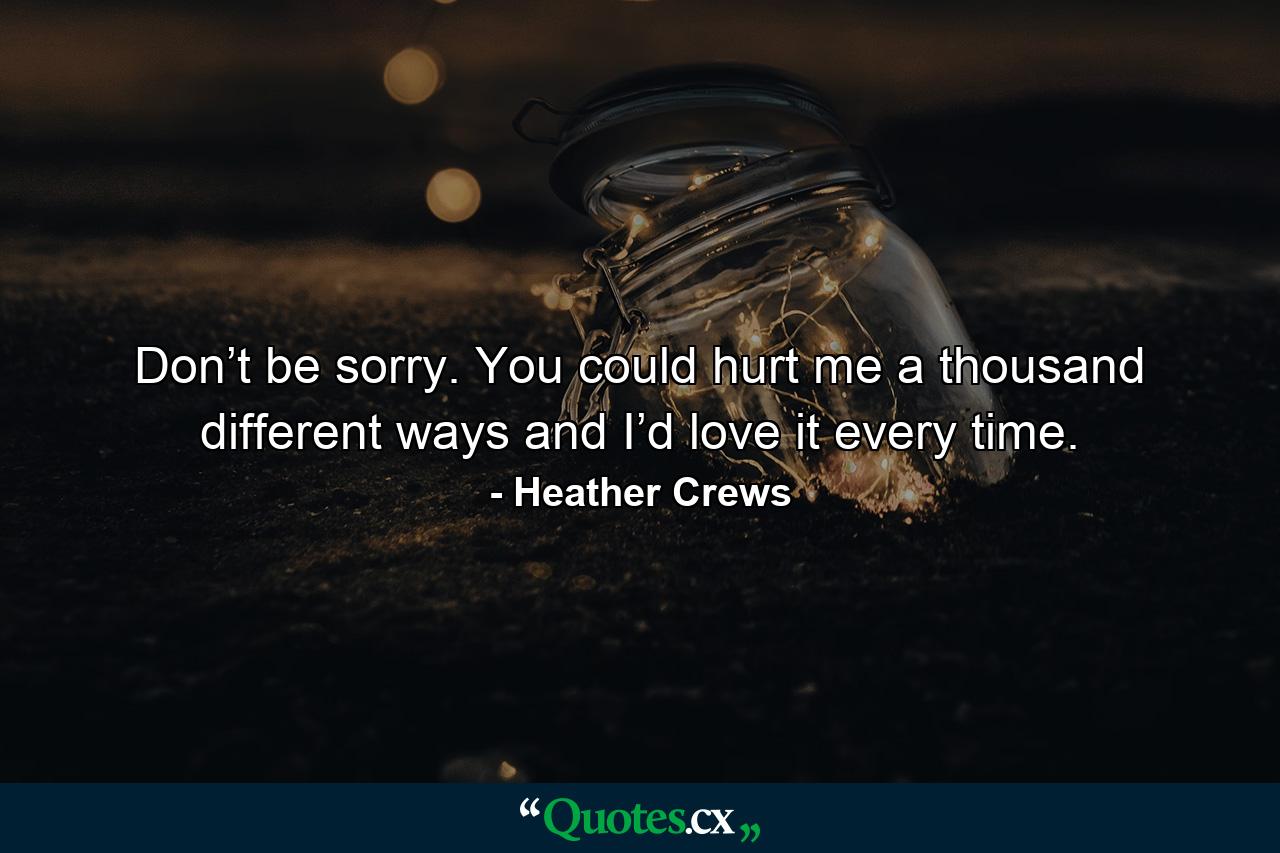 Don’t be sorry. You could hurt me a thousand different ways and I’d love it every time. - Quote by Heather Crews