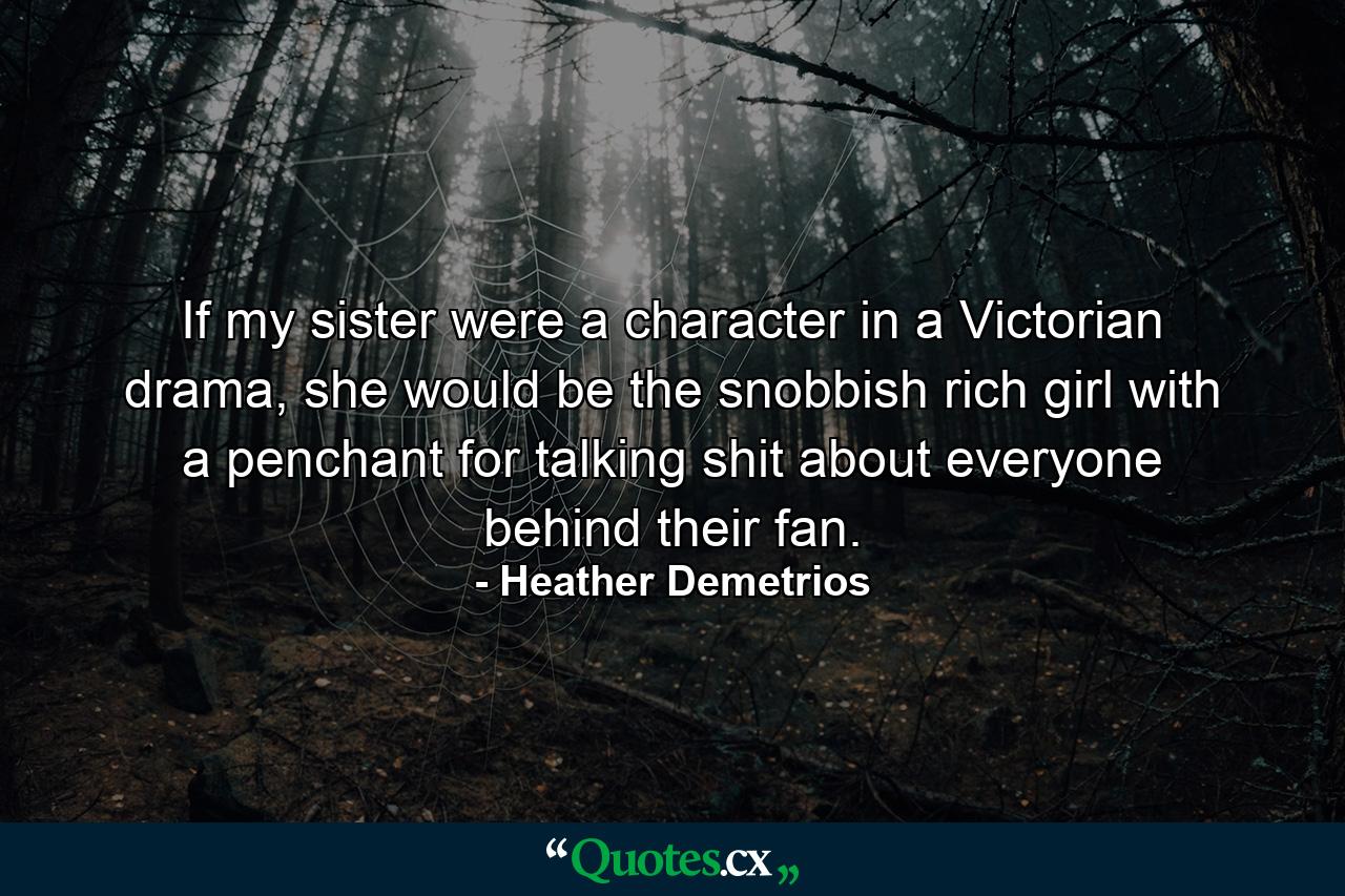 If my sister were a character in a Victorian drama, she would be the snobbish rich girl with a penchant for talking shit about everyone behind their fan. - Quote by Heather Demetrios