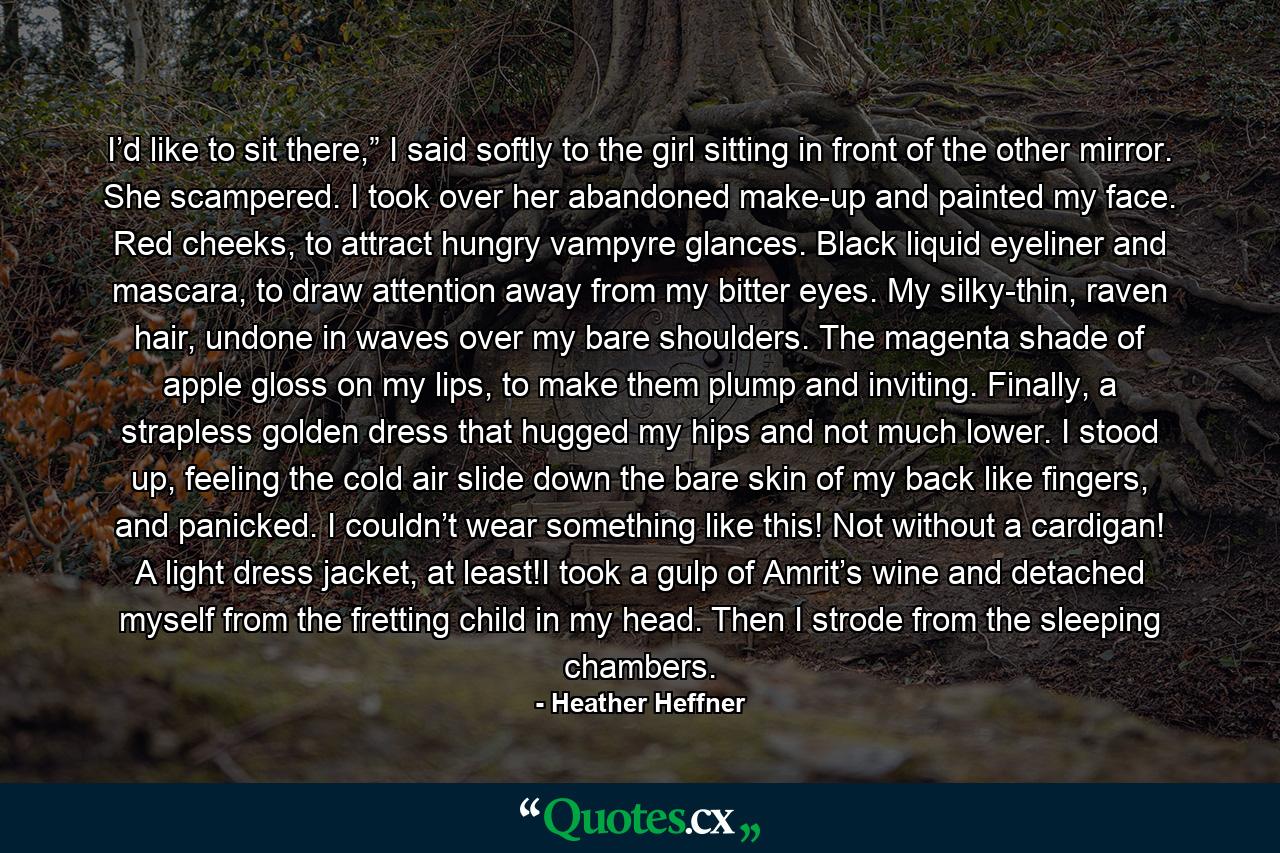 I’d like to sit there,” I said softly to the girl sitting in front of the other mirror. She scampered. I took over her abandoned make-up and painted my face. Red cheeks, to attract hungry vampyre glances. Black liquid eyeliner and mascara, to draw attention away from my bitter eyes. My silky-thin, raven hair, undone in waves over my bare shoulders. The magenta shade of apple gloss on my lips, to make them plump and inviting. Finally, a strapless golden dress that hugged my hips and not much lower. I stood up, feeling the cold air slide down the bare skin of my back like fingers, and panicked. I couldn’t wear something like this! Not without a cardigan! A light dress jacket, at least!I took a gulp of Amrit’s wine and detached myself from the fretting child in my head. Then I strode from the sleeping chambers. - Quote by Heather Heffner