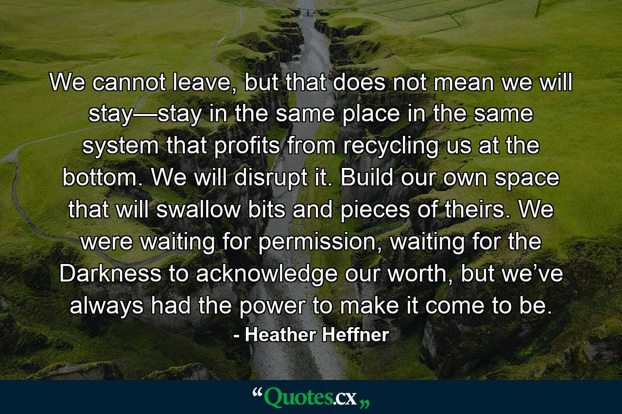 We cannot leave, but that does not mean we will stay—stay in the same place in the same system that profits from recycling us at the bottom. We will disrupt it. Build our own space that will swallow bits and pieces of theirs. We were waiting for permission, waiting for the Darkness to acknowledge our worth, but we’ve always had the power to make it come to be. - Quote by Heather Heffner