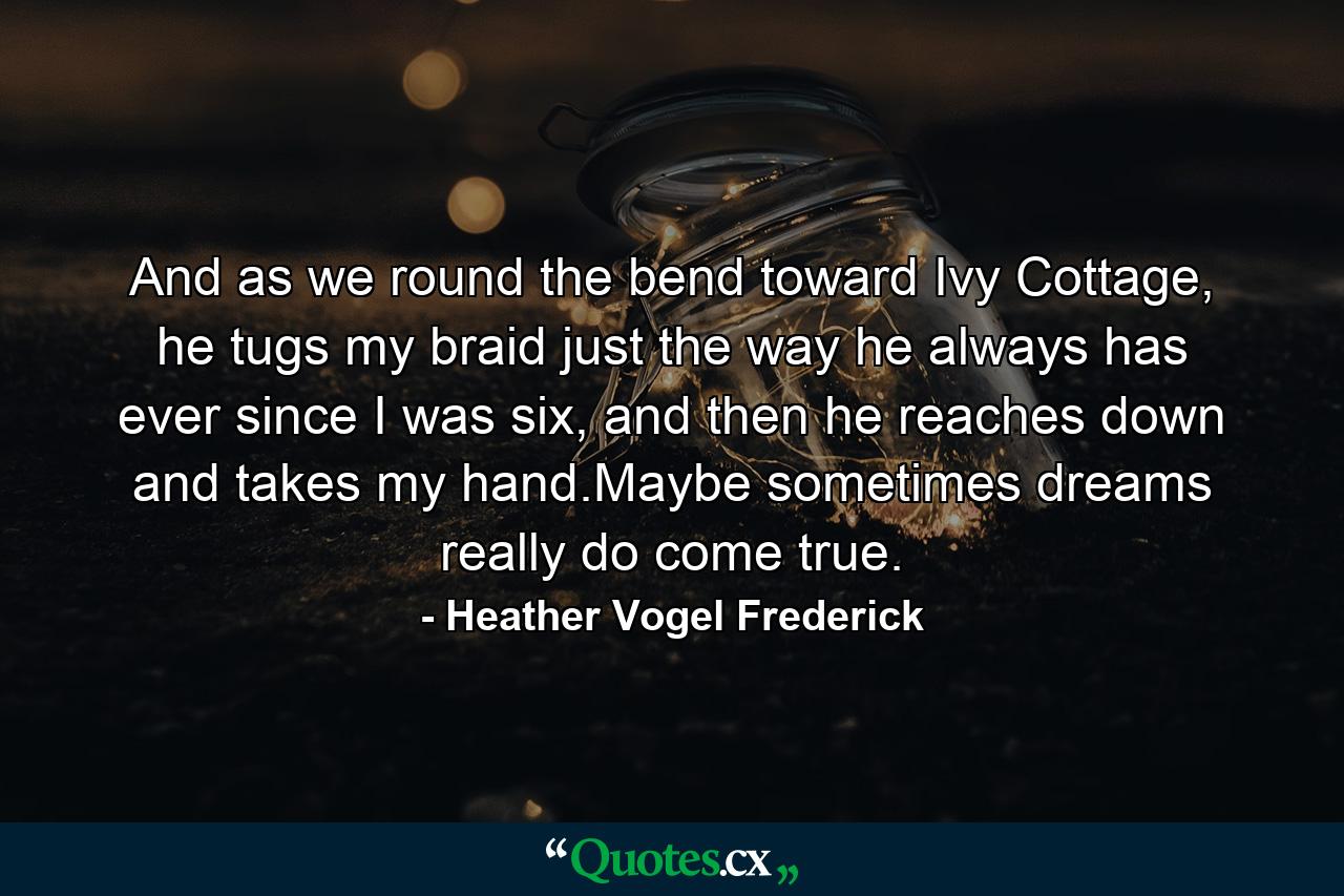 And as we round the bend toward Ivy Cottage, he tugs my braid just the way he always has ever since I was six, and then he reaches down and takes my hand.Maybe sometimes dreams really do come true. - Quote by Heather Vogel Frederick