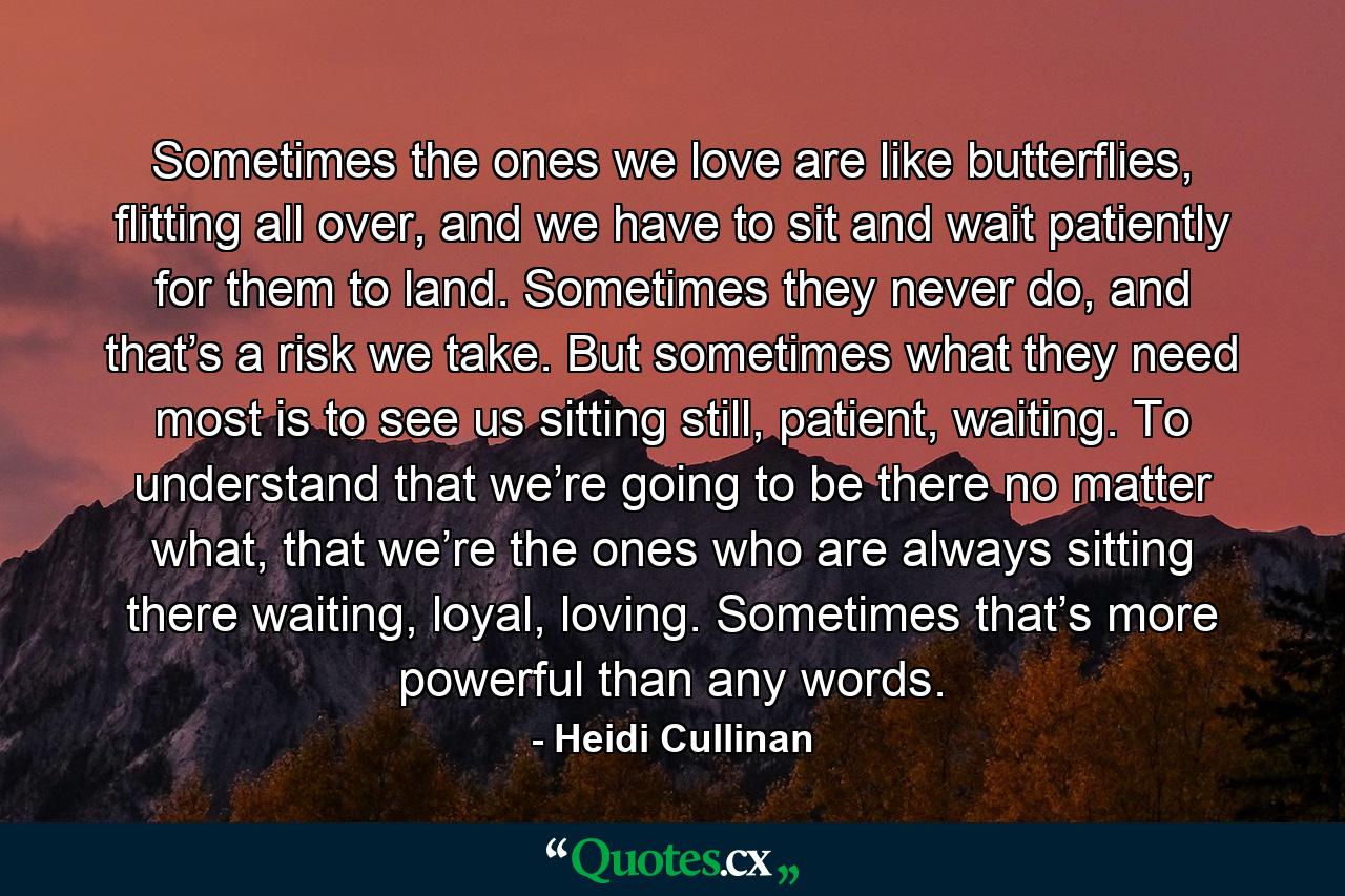 Sometimes the ones we love are like butterflies, flitting all over, and we have to sit and wait patiently for them to land. Sometimes they never do, and that’s a risk we take. But sometimes what they need most is to see us sitting still, patient, waiting. To understand that we’re going to be there no matter what, that we’re the ones who are always sitting there waiting, loyal, loving. Sometimes that’s more powerful than any words. - Quote by Heidi Cullinan