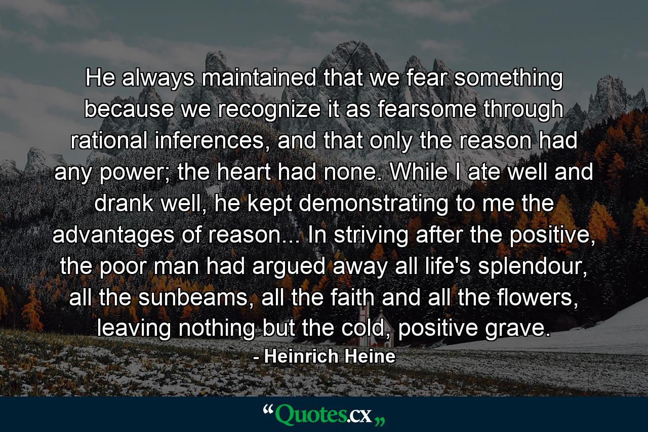 He always maintained that we fear something because we recognize it as fearsome through rational inferences, and that only the reason had any power; the heart had none. While I ate well and drank well, he kept demonstrating to me the advantages of reason... In striving after the positive, the poor man had argued away all life's splendour, all the sunbeams, all the faith and all the flowers, leaving nothing but the cold, positive grave. - Quote by Heinrich Heine