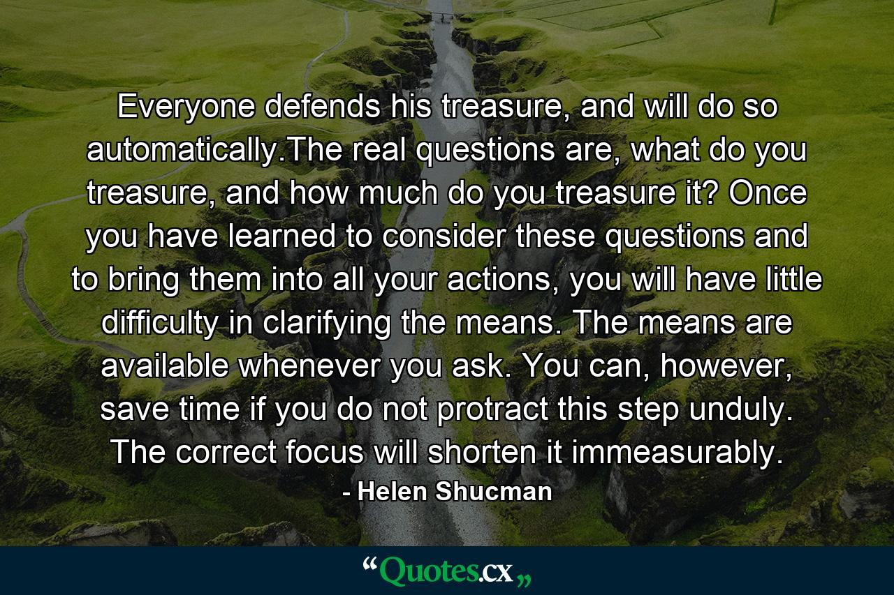 Everyone defends his treasure, and will do so automatically.The real questions are, what do you treasure, and how much do you treasure it? Once you have learned to consider these questions and to bring them into all your actions, you will have little difficulty in clarifying the means. The means are available whenever you ask. You can, however, save time if you do not protract this step unduly. The correct focus will shorten it immeasurably. - Quote by Helen Shucman