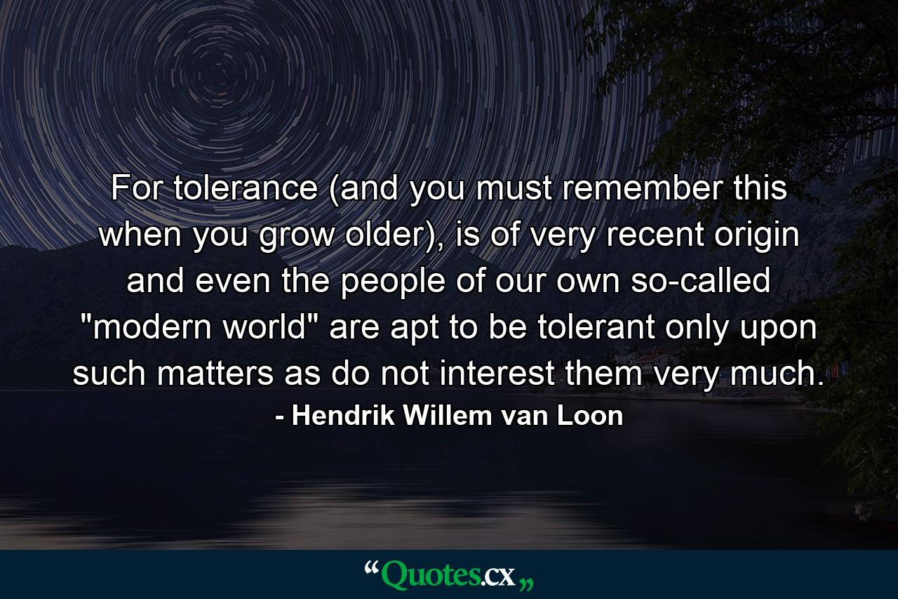 For tolerance (and you must remember this when you grow older), is of very recent origin and even the people of our own so-called 