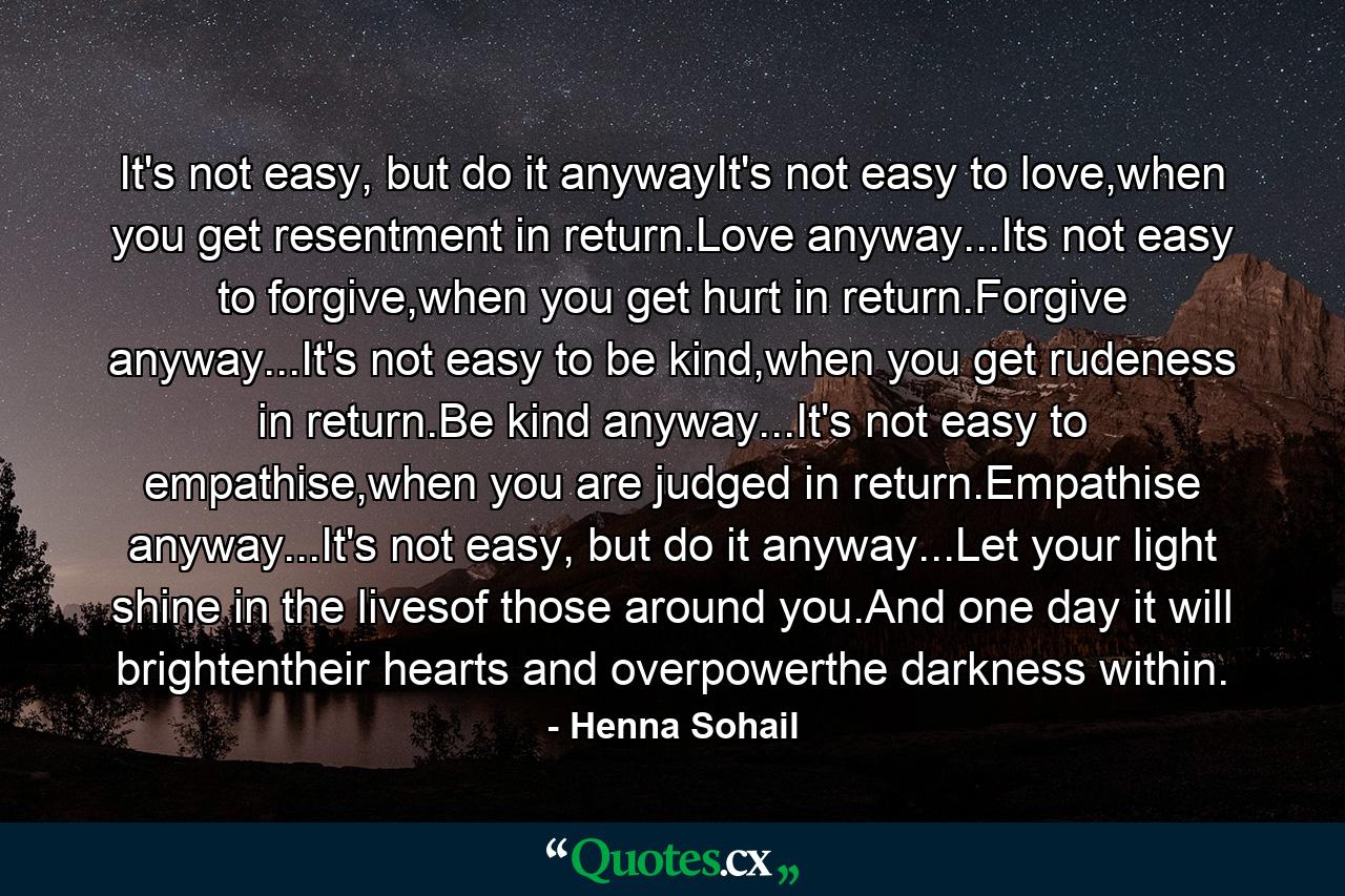 It's not easy, but do it anywayIt's not easy to love,when you get resentment in return.Love anyway...Its not easy to forgive,when you get hurt in return.Forgive anyway...It's not easy to be kind,when you get rudeness in return.Be kind anyway...It's not easy to empathise,when you are judged in return.Empathise anyway...It's not easy, but do it anyway...Let your light shine in the livesof those around you.And one day it will brightentheir hearts and overpowerthe darkness within. - Quote by Henna Sohail