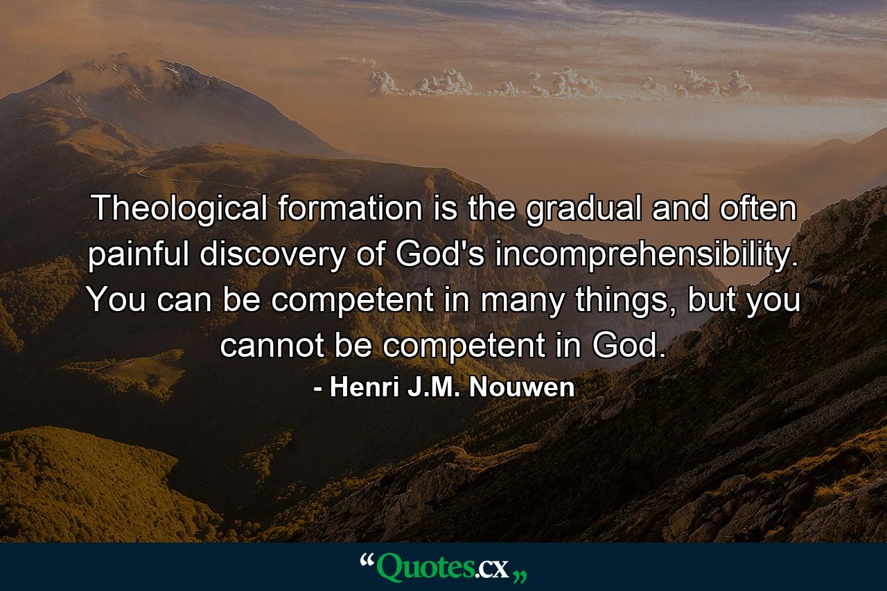 Theological formation is the gradual and often painful discovery of God's incomprehensibility. You can be competent in many things, but you cannot be competent in God. - Quote by Henri J.M. Nouwen