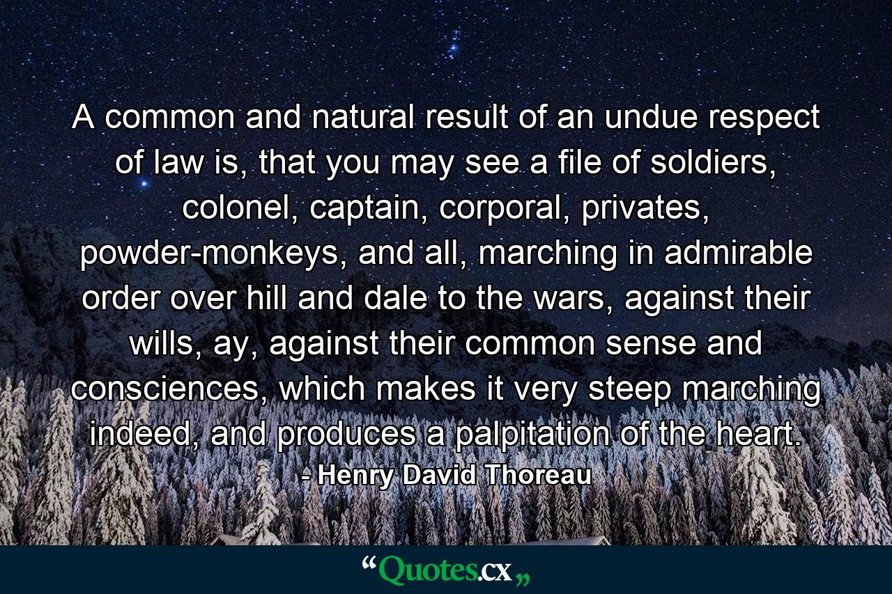 A common and natural result of an undue respect of law is, that you may see a file of soldiers, colonel, captain, corporal, privates, powder-monkeys, and all, marching in admirable order over hill and dale to the wars, against their wills, ay, against their common sense and consciences, which makes it very steep marching indeed, and produces a palpitation of the heart. - Quote by Henry David Thoreau