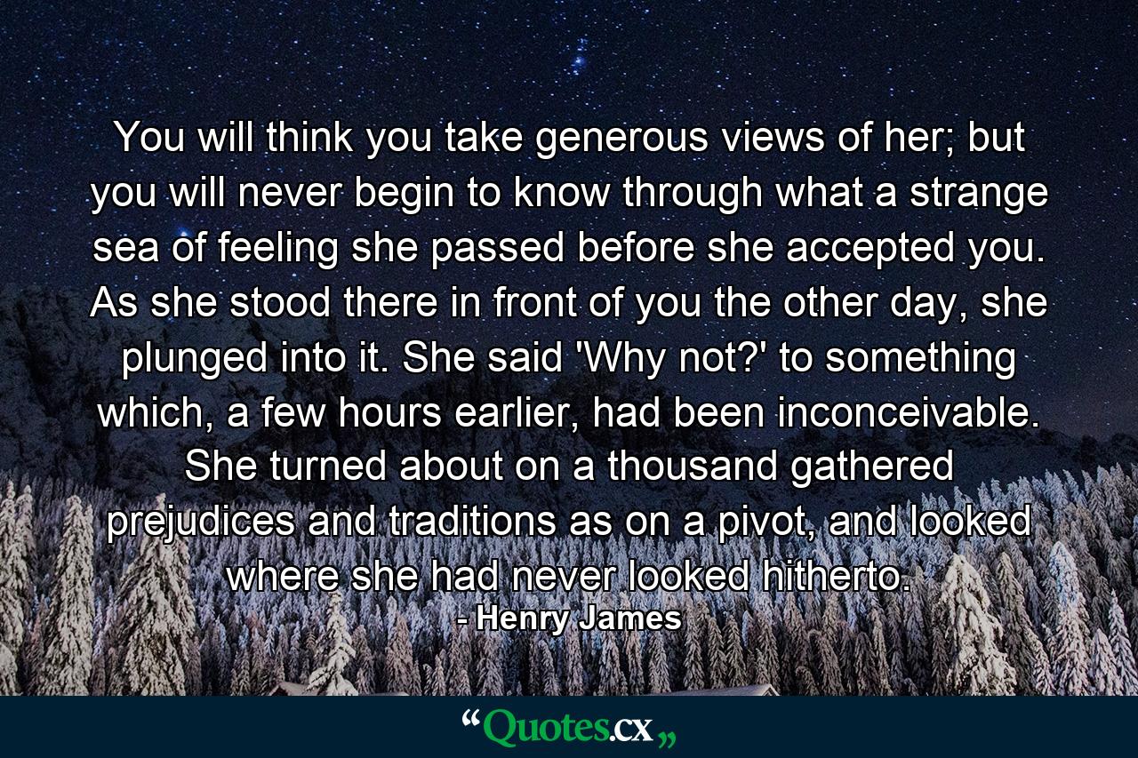 You will think you take generous views of her; but you will never begin to know through what a strange sea of feeling she passed before she accepted you. As she stood there in front of you the other day, she plunged into it. She said 'Why not?' to something which, a few hours earlier, had been inconceivable. She turned about on a thousand gathered prejudices and traditions as on a pivot, and looked where she had never looked hitherto. - Quote by Henry James