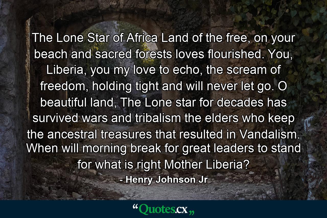 The Lone Star of Africa Land of the free, on your beach and sacred forests loves flourished. You, Liberia, you my love to echo, the scream of freedom, holding tight and will never let go. O beautiful land, The Lone star for decades has survived wars and tribalism the elders who keep the ancestral treasures that resulted in Vandalism. When will morning break for great leaders to stand for what is right Mother Liberia? - Quote by Henry Johnson Jr