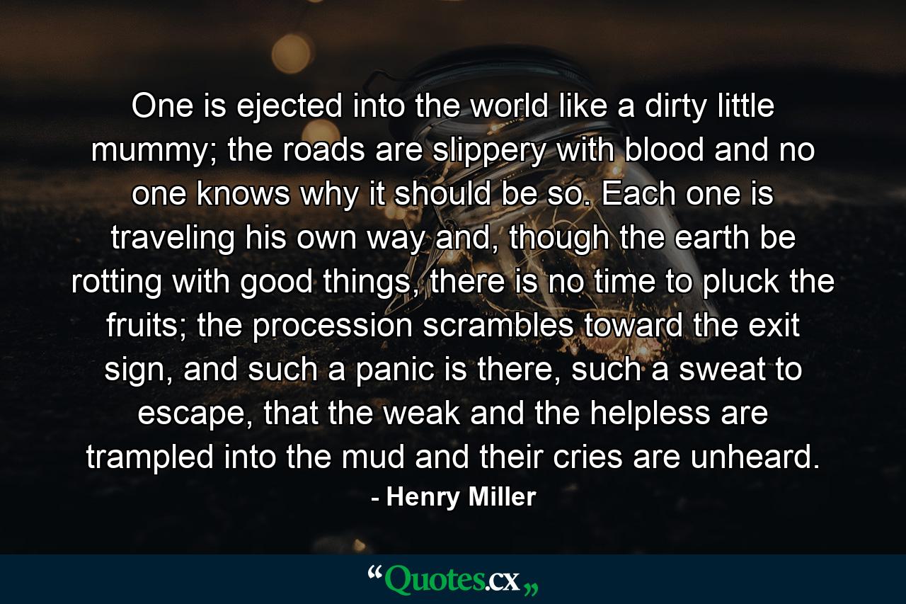 One is ejected into the world like a dirty little mummy; the roads are slippery with blood and no one knows why it should be so. Each one is traveling his own way and, though the earth be rotting with good things, there is no time to pluck the fruits; the procession scrambles toward the exit sign, and such a panic is there, such a sweat to escape, that the weak and the helpless are trampled into the mud and their cries are unheard. - Quote by Henry Miller