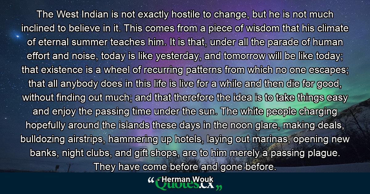 The West Indian is not exactly hostile to change, but he is not much inclined to believe in it. This comes from a piece of wisdom that his climate of eternal summer teaches him. It is that, under all the parade of human effort and noise, today is like yesterday, and tomorrow will be like today; that existence is a wheel of recurring patterns from which no one escapes; that all anybody does in this life is live for a while and then die for good, without finding out much; and that therefore the idea is to take things easy and enjoy the passing time under the sun. The white people charging hopefully around the islands these days in the noon glare, making deals, bulldozing airstrips, hammering up hotels, laying out marinas, opening new banks, night clubs, and gift shops, are to him merely a passing plague. They have come before and gone before. - Quote by Herman Wouk