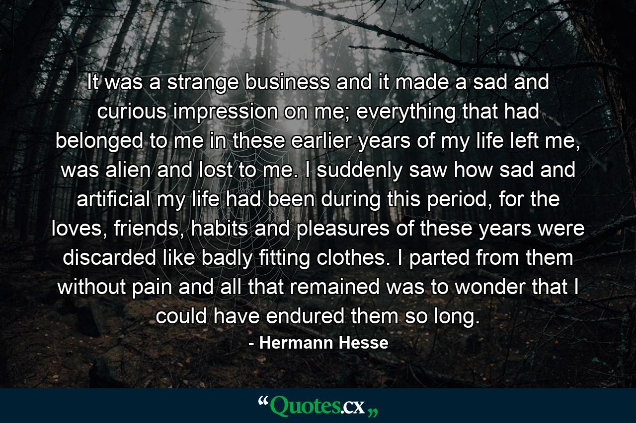 It was a strange business and it made a sad and curious impression on me; everything that had belonged to me in these earlier years of my life left me, was alien and lost to me. I suddenly saw how sad and artificial my life had been during this period, for the loves, friends, habits and pleasures of these years were discarded like badly fitting clothes. I parted from them without pain and all that remained was to wonder that I could have endured them so long. - Quote by Hermann Hesse