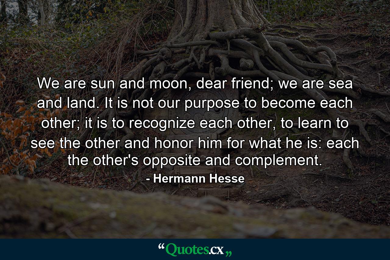 We are sun and moon, dear friend; we are sea and land. It is not our purpose to become each other; it is to recognize each other, to learn to see the other and honor him for what he is: each the other's opposite and complement. - Quote by Hermann Hesse