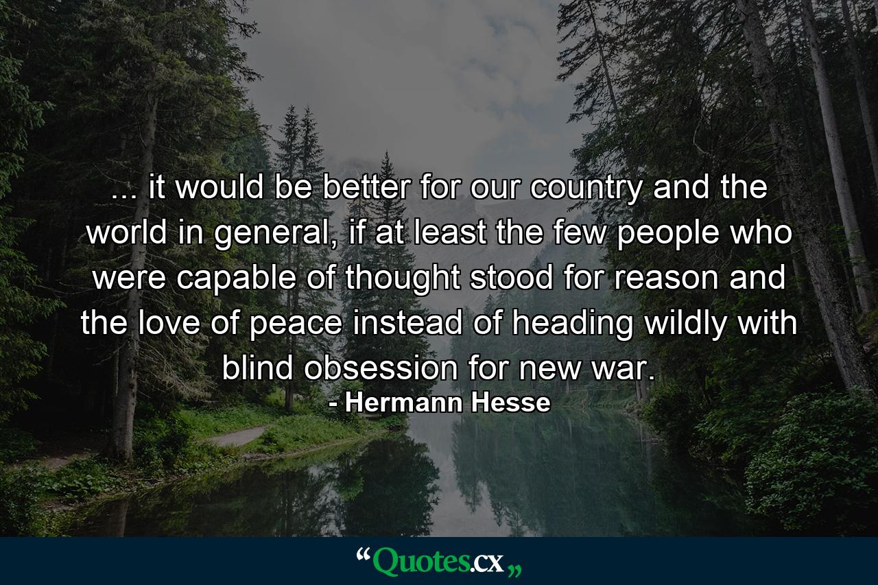 ... it would be better for our country and the world in general, if at least the few people who were capable of thought stood for reason and the love of peace instead of heading wildly with blind obsession for new war. - Quote by Hermann Hesse