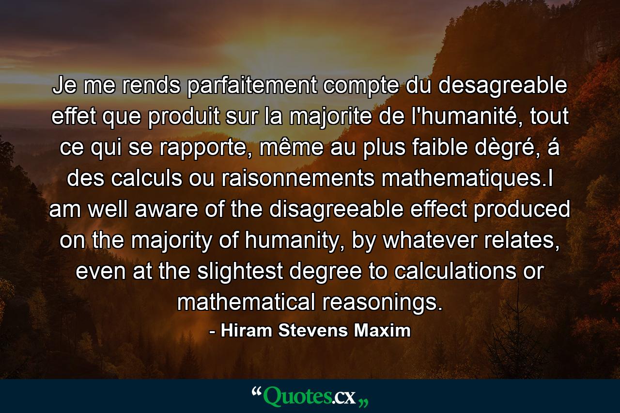 Je me rends parfaitement compte du desagreable effet que produit sur la majorite de l'humanité, tout ce qui se rapporte, même au plus faible dègré, á des calculs ou raisonnements mathematiques.I am well aware of the disagreeable effect produced on the majority of humanity, by whatever relates, even at the slightest degree to calculations or mathematical reasonings. - Quote by Hiram Stevens Maxim