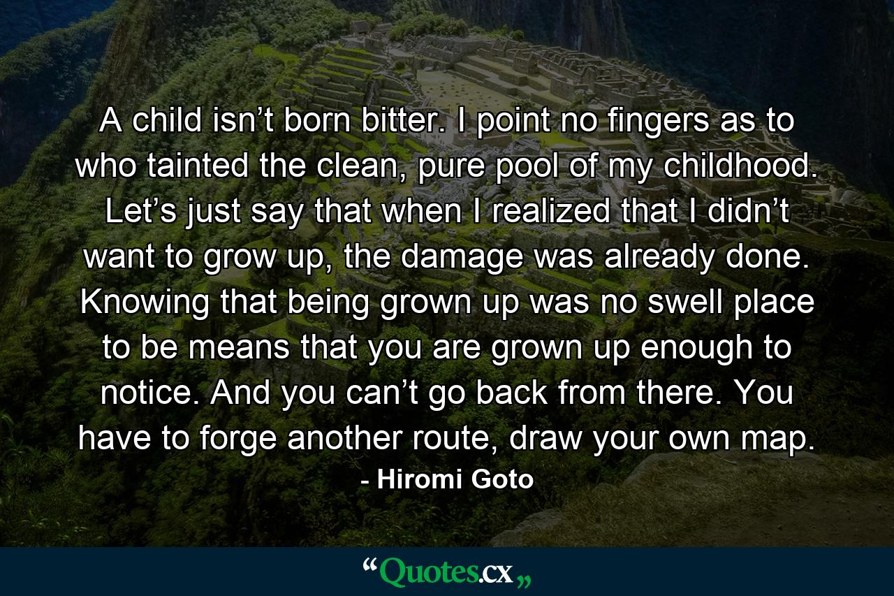 A child isn’t born bitter. I point no fingers as to who tainted the clean, pure pool of my childhood. Let’s just say that when I realized that I didn’t want to grow up, the damage was already done. Knowing that being grown up was no swell place to be means that you are grown up enough to notice. And you can’t go back from there. You have to forge another route, draw your own map. - Quote by Hiromi Goto