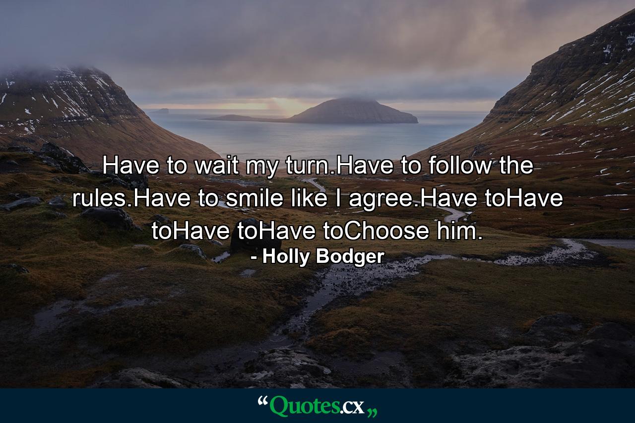 Have to wait my turn.Have to follow the rules.Have to smile like I agree.Have toHave toHave toHave toChoose him. - Quote by Holly Bodger