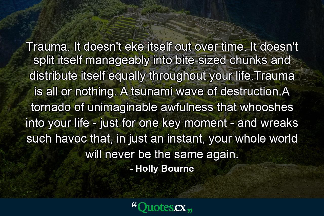 Trauma. It doesn't eke itself out over time. It doesn't split itself manageably into bite-sized chunks and distribute itself equally throughout your life.Trauma is all or nothing. A tsunami wave of destruction.A tornado of unimaginable awfulness that whooshes into your life - just for one key moment - and wreaks such havoc that, in just an instant, your whole world will never be the same again. - Quote by Holly Bourne