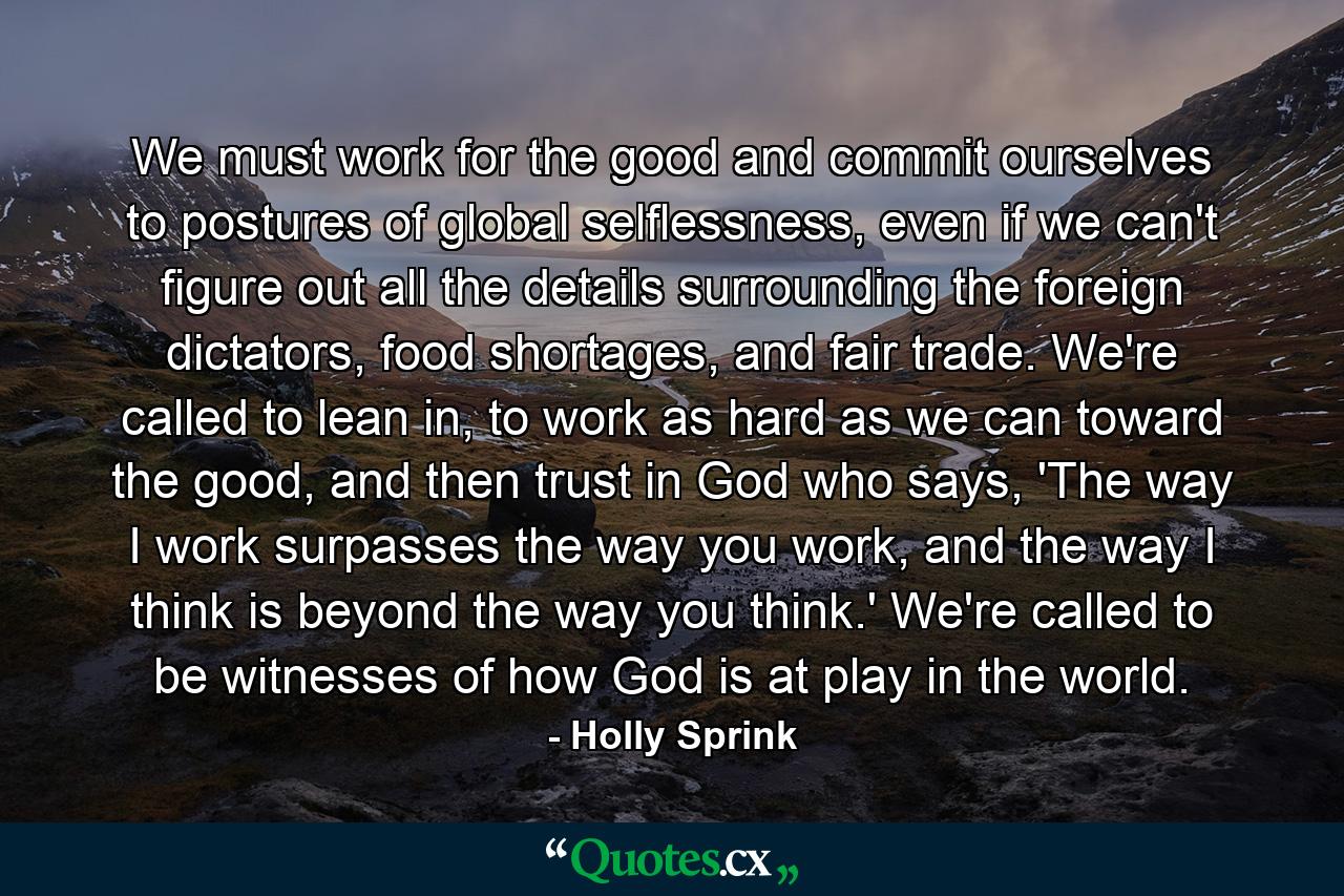 We must work for the good and commit ourselves to postures of global selflessness, even if we can't figure out all the details surrounding the foreign dictators, food shortages, and fair trade. We're called to lean in, to work as hard as we can toward the good, and then trust in God who says, 'The way I work surpasses the way you work, and the way I think is beyond the way you think.' We're called to be witnesses of how God is at play in the world. - Quote by Holly Sprink