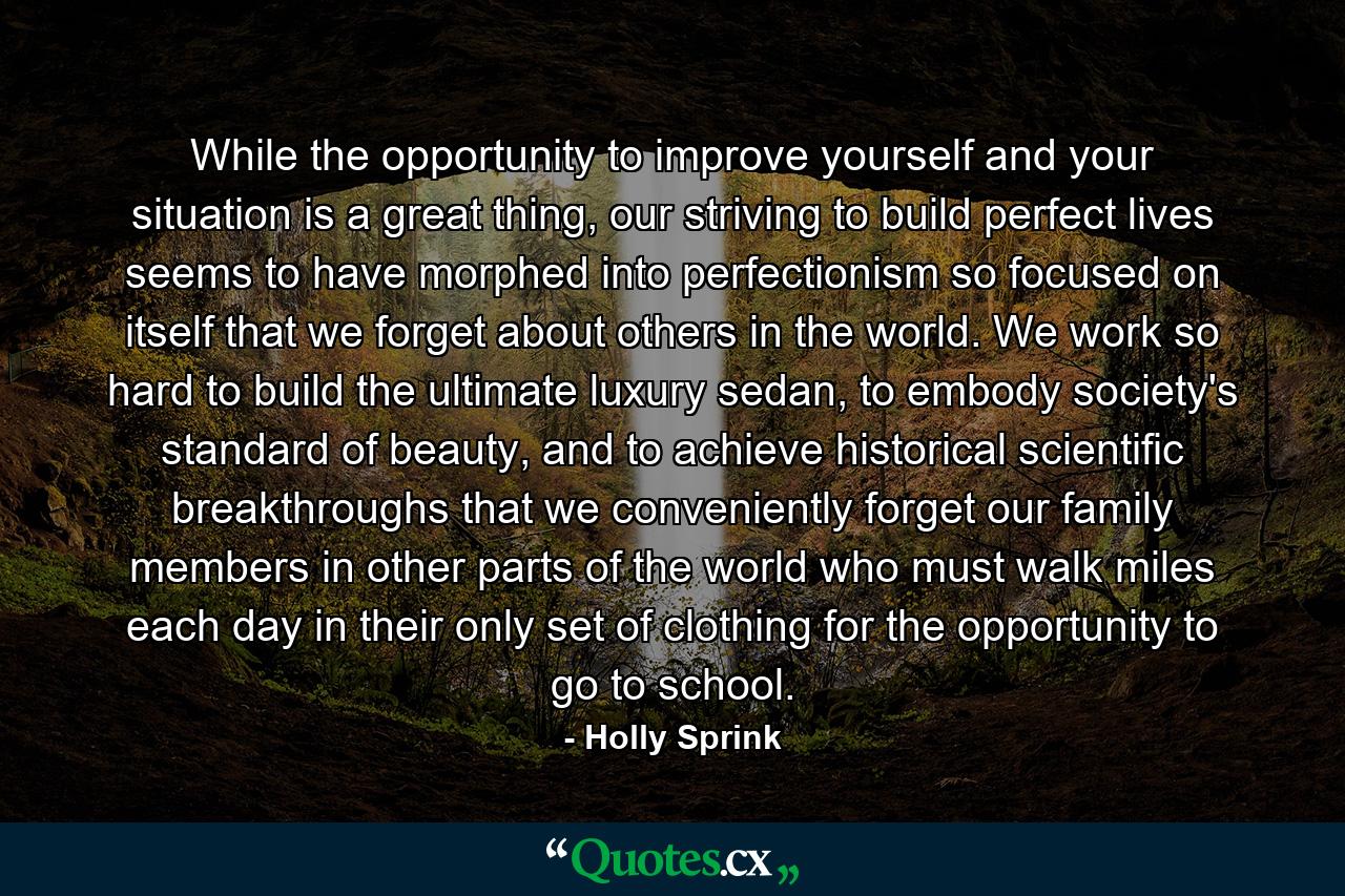 While the opportunity to improve yourself and your situation is a great thing, our striving to build perfect lives seems to have morphed into perfectionism so focused on itself that we forget about others in the world. We work so hard to build the ultimate luxury sedan, to embody society's standard of beauty, and to achieve historical scientific breakthroughs that we conveniently forget our family members in other parts of the world who must walk miles each day in their only set of clothing for the opportunity to go to school. - Quote by Holly Sprink