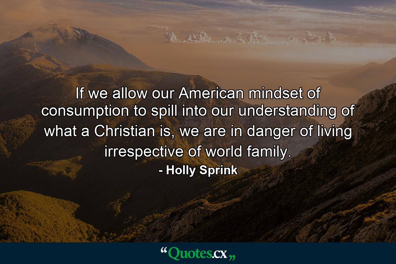 If we allow our American mindset of consumption to spill into our understanding of what a Christian is, we are in danger of living irrespective of world family. - Quote by Holly Sprink