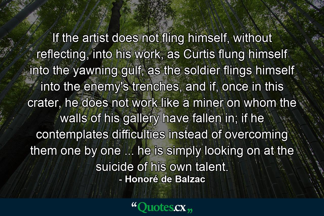 If the artist does not fling himself, without reflecting, into his work, as Curtis flung himself into the yawning gulf, as the soldier flings himself into the enemy's trenches, and if, once in this crater, he does not work like a miner on whom the walls of his gallery have fallen in; if he contemplates difficulties instead of overcoming them one by one ... he is simply looking on at the suicide of his own talent. - Quote by Honoré de Balzac