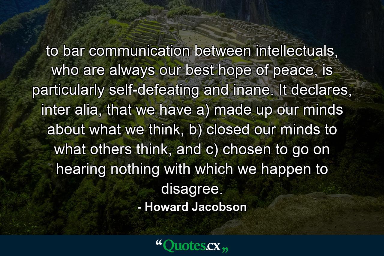 to bar communication between intellectuals, who are always our best hope of peace, is particularly self-defeating and inane. It declares, inter alia, that we have a) made up our minds about what we think, b) closed our minds to what others think, and c) chosen to go on hearing nothing with which we happen to disagree. - Quote by Howard Jacobson