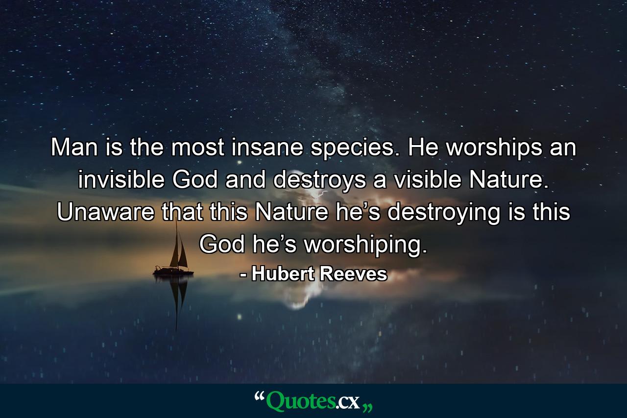 Man is the most insane species. He worships an invisible God and destroys a visible Nature. Unaware that this Nature he’s destroying is this God he’s worshiping. - Quote by Hubert Reeves