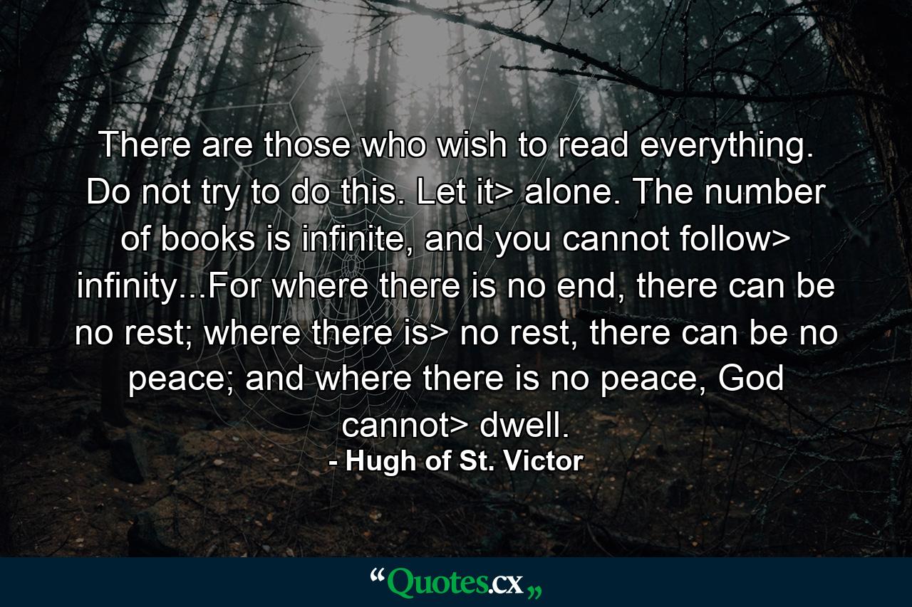 There are those who wish to read everything. Do not try to do this. Let it> alone. The number of books is infinite, and you cannot follow> infinity...For where there is no end, there can be no rest; where there is> no rest, there can be no peace; and where there is no peace, God cannot> dwell. - Quote by Hugh of St. Victor