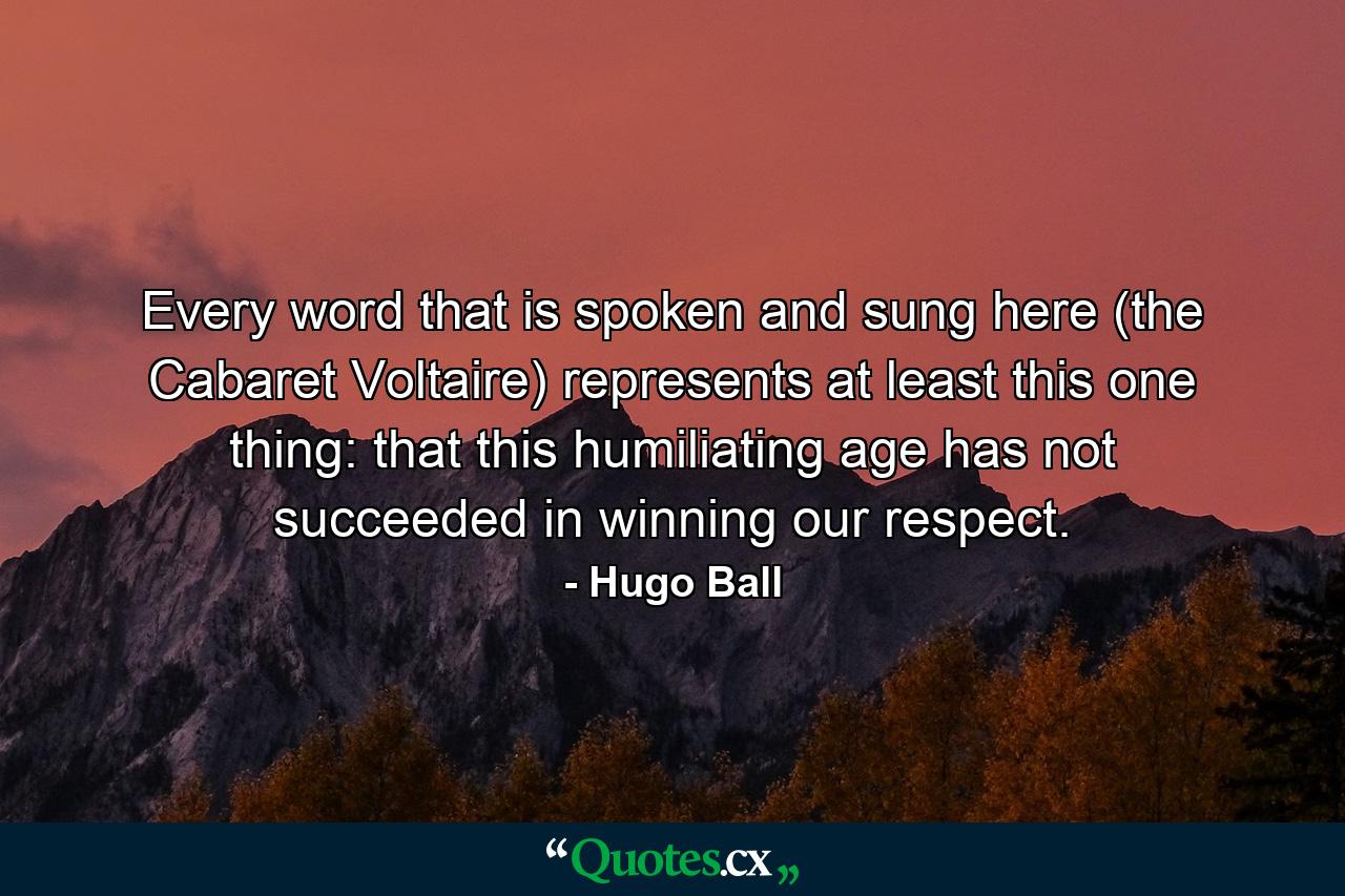 Every word that is spoken and sung here (the Cabaret Voltaire) represents at least this one thing: that this humiliating age has not succeeded in winning our respect. - Quote by Hugo Ball