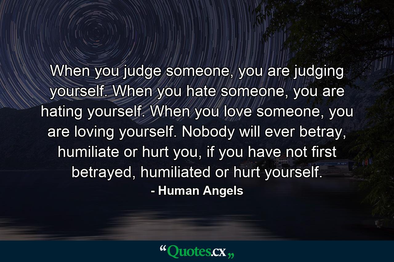 When you judge someone, you are judging yourself. When you hate someone, you are hating yourself. When you love someone, you are loving yourself. Nobody will ever betray, humiliate or hurt you, if you have not first betrayed, humiliated or hurt yourself. - Quote by Human Angels