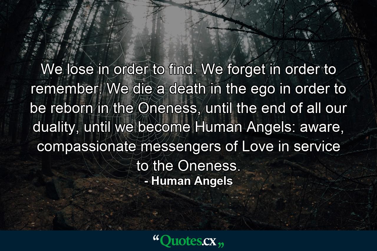 We lose in order to find. We forget in order to remember. We die a death in the ego in order to be reborn in the Oneness, until the end of all our duality, until we become Human Angels: aware, compassionate messengers of Love in service to the Oneness. - Quote by Human Angels