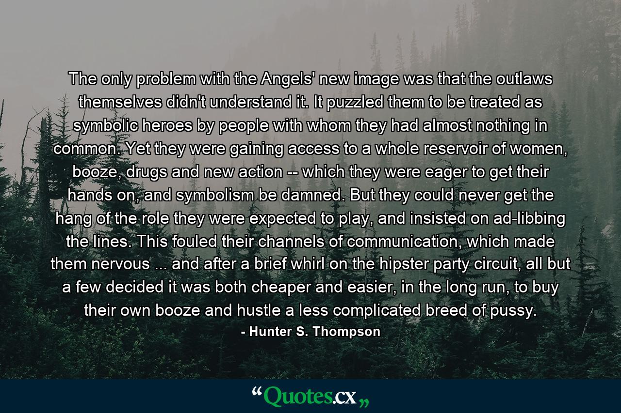 The only problem with the Angels' new image was that the outlaws themselves didn't understand it. It puzzled them to be treated as symbolic heroes by people with whom they had almost nothing in common. Yet they were gaining access to a whole reservoir of women, booze, drugs and new action -- which they were eager to get their hands on, and symbolism be damned. But they could never get the hang of the role they were expected to play, and insisted on ad-libbing the lines. This fouled their channels of communication, which made them nervous ... and after a brief whirl on the hipster party circuit, all but a few decided it was both cheaper and easier, in the long run, to buy their own booze and hustle a less complicated breed of pussy. - Quote by Hunter S. Thompson