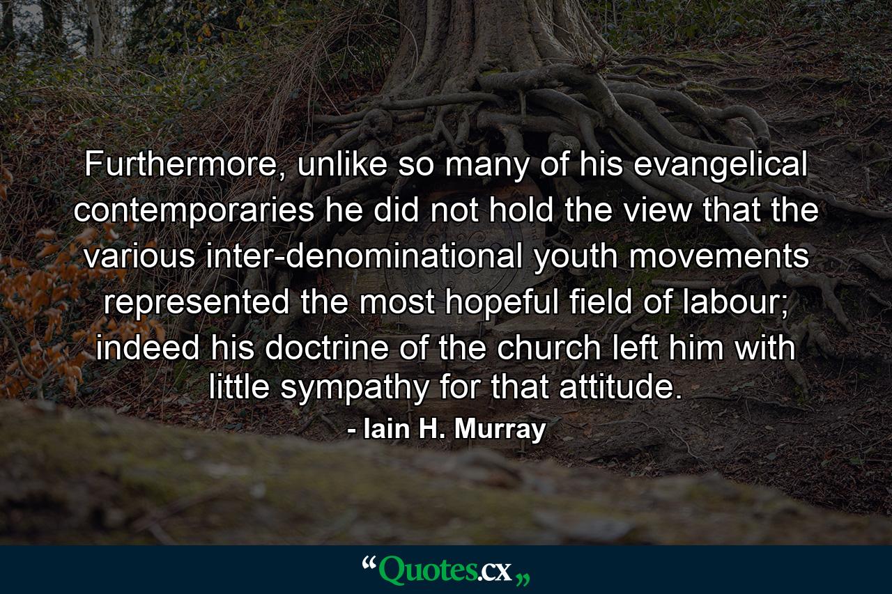 Furthermore, unlike so many of his evangelical contemporaries he did not hold the view that the various inter-denominational youth movements represented the most hopeful field of labour; indeed his doctrine of the church left him with little sympathy for that attitude. - Quote by Iain H. Murray