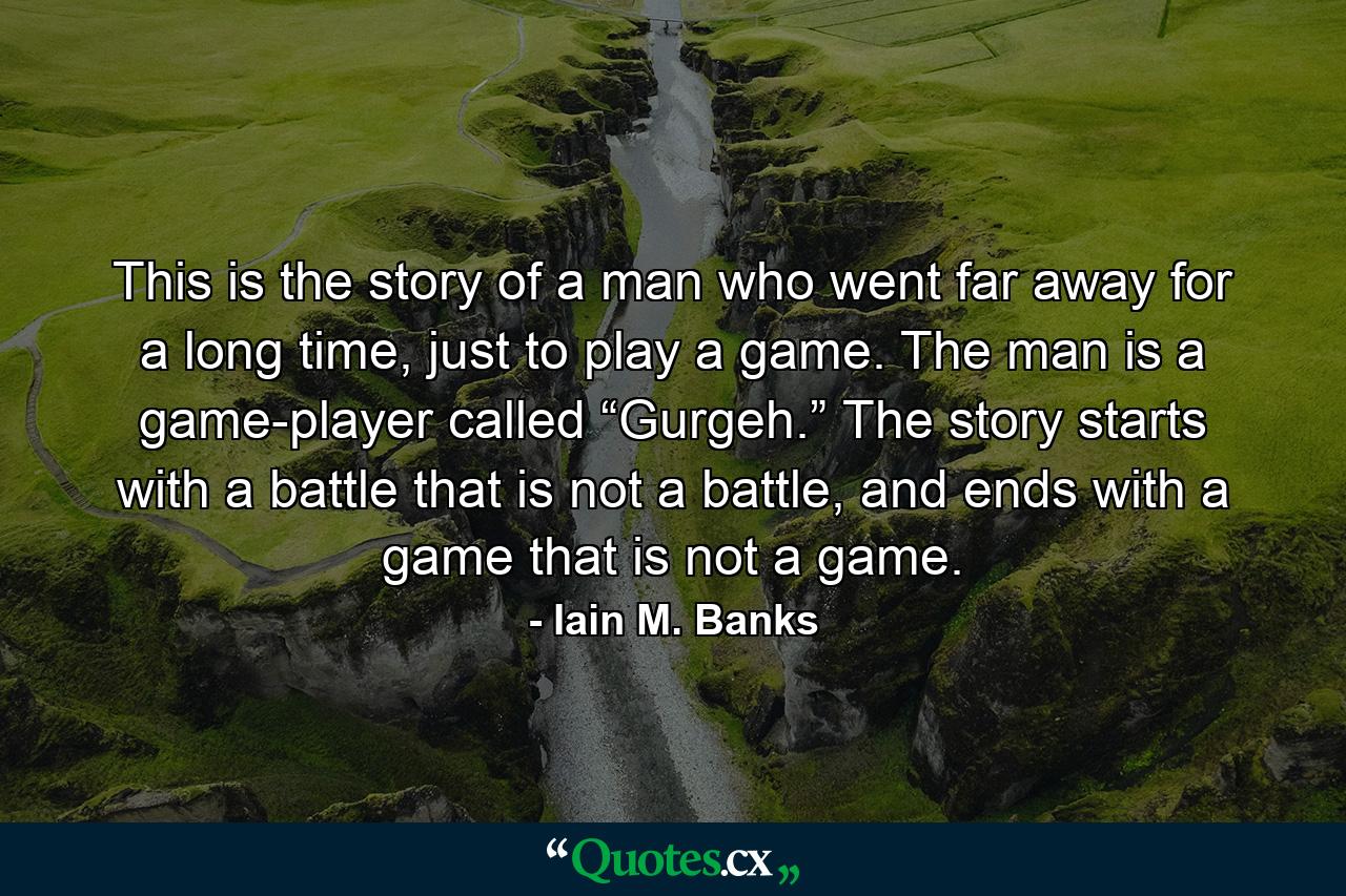 This is the story of a man who went far away for a long time, just to play a game. The man is a game-player called “Gurgeh.” The story starts with a battle that is not a battle, and ends with a game that is not a game. - Quote by Iain M. Banks