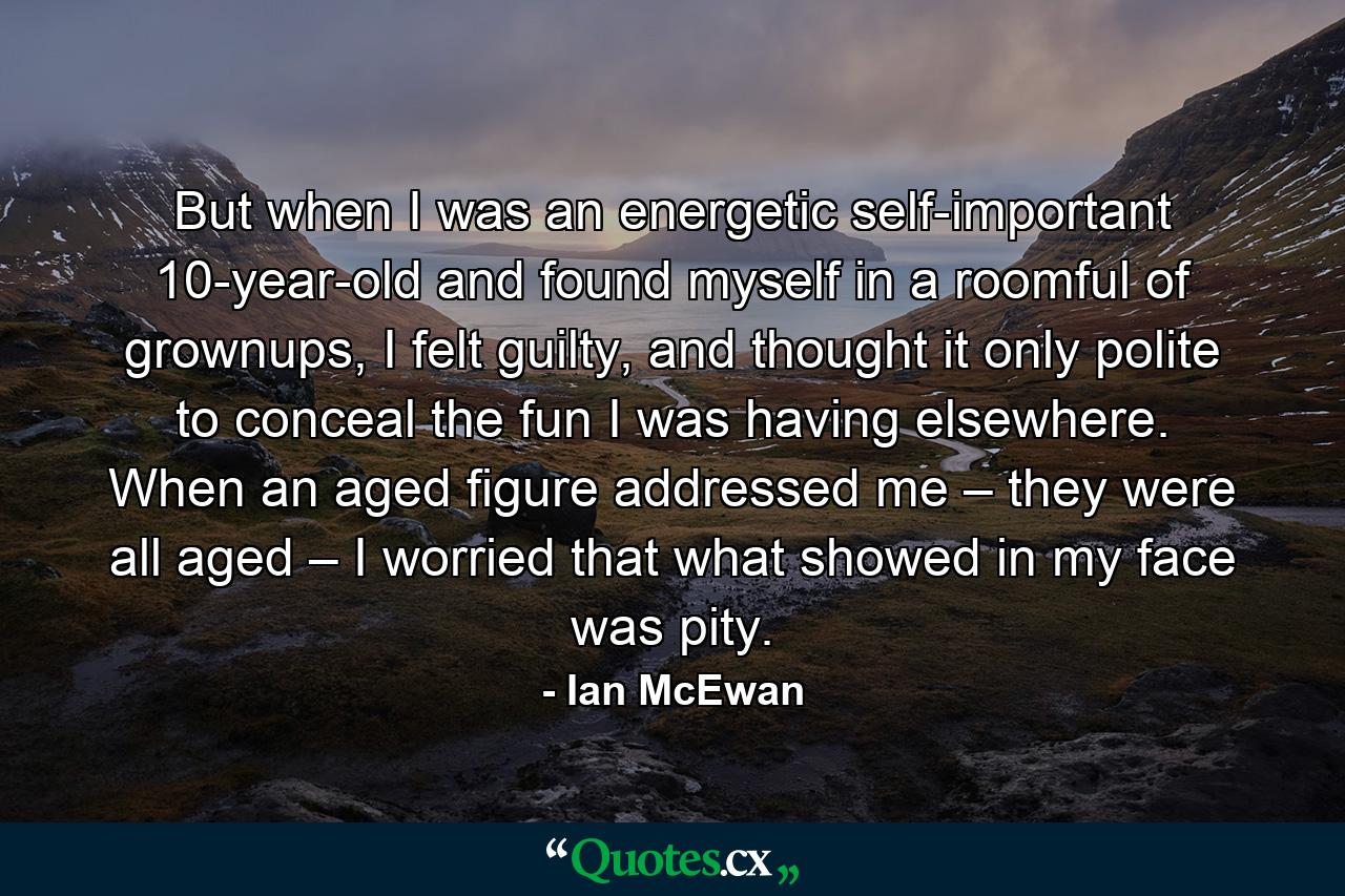 But when I was an energetic self-important 10-year-old and found myself in a roomful of grownups, I felt guilty, and thought it only polite to conceal the fun I was having elsewhere. When an aged figure addressed me – they were all aged – I worried that what showed in my face was pity. - Quote by Ian McEwan